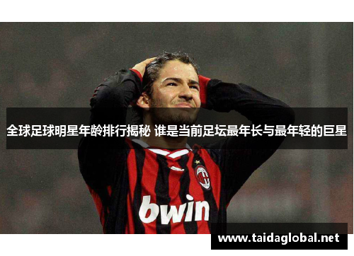全球足球明星年龄排行揭秘 谁是当前足坛最年长与最年轻的巨星