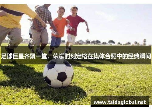 足球巨星齐聚一堂，荣耀时刻定格在集体合照中的经典瞬间