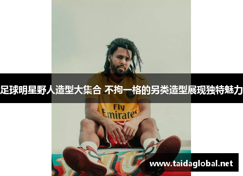 足球明星野人造型大集合 不拘一格的另类造型展现独特魅力