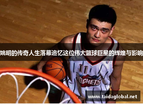 姚明的传奇人生落幕追忆这位伟大篮球巨星的辉煌与影响