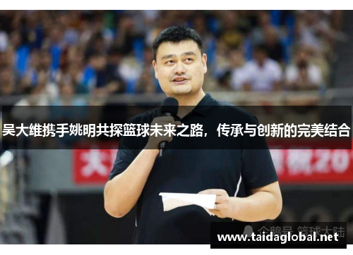 吴大维携手姚明共探篮球未来之路，传承与创新的完美结合